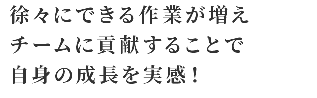 徐々にできる作業が増えチームに貢献することで自身の成長を実感！