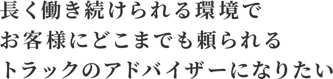 長く働き続けられる環境で お客様にどこまでも頼られる トラックのアドバイザーになりたい