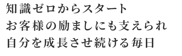 知識ゼロからスタート お客様の励ましにも支えられ 自分を成長させ続ける毎日